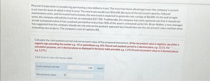 Pharoah Corporation is considering purchasing a new delivery truck. The truck has many advantages over the company's current
truck (not the least of which is that it runs). The new truck would cost $56,640. Because of the increased capacity, reduced
maintenance costs, and increased fuel economy, the new truck is expected to generate cost savings of $8,000. At the end of eight
years, the company will sell the truck for an estimated $27,700. Traditionally, the company has used a general rule that it should not
accept a proposal unless it has a payback period that is less than 50% of the asset's estimated useful life. Brian Walker, a new manager.
has suggested that the company should not rely only on the payback approach but should also use the net present value method when
evaluating new projects. The company's cost of capital is 8%.
Calculate the cash payback period and net present value of the proposed investment. (If the net present value is negative, use either a
negative sign preceding the number eg -45 or parentheses eg. (45). Round cash payback period to 2 decimal place, eg. 12.51. For
calculation purposes, use 5 decimal places as displayed in the factor table provided, eg. 1.25124 and net present value to O decimal places,
eg. 5,275.)
Click here to view the factor table.
Cash payback period
Net present value
7,08
years