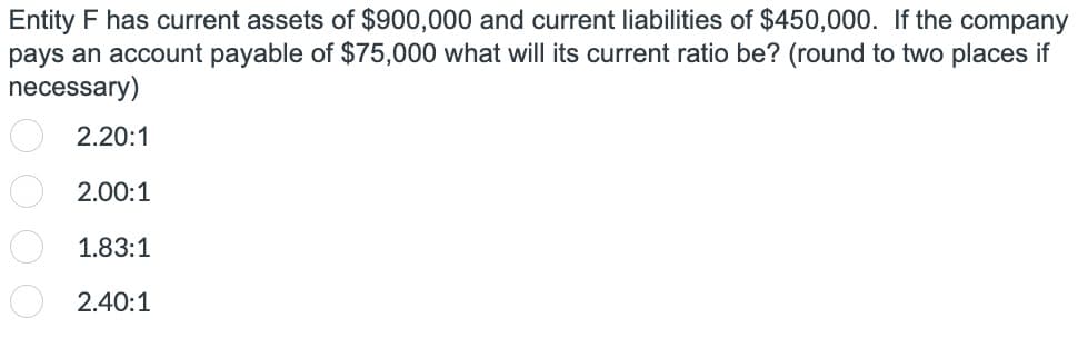 Entity F has current assets of $900,000 and current liabilities of $450,000. If the company
pays an account payable of $75,000 what will its current ratio be? (round to two places if
necessary)
000
2.20:1
2.00:1
1.83:1
2.40:1