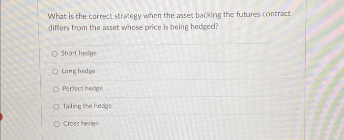 What is the correct strategy when the asset backing the futures contract
differs from the asset whose price is being hedged?
O Short hedge
O Long hedge
O Perfect hedge
O Tailing the hedge
O Cross hedge