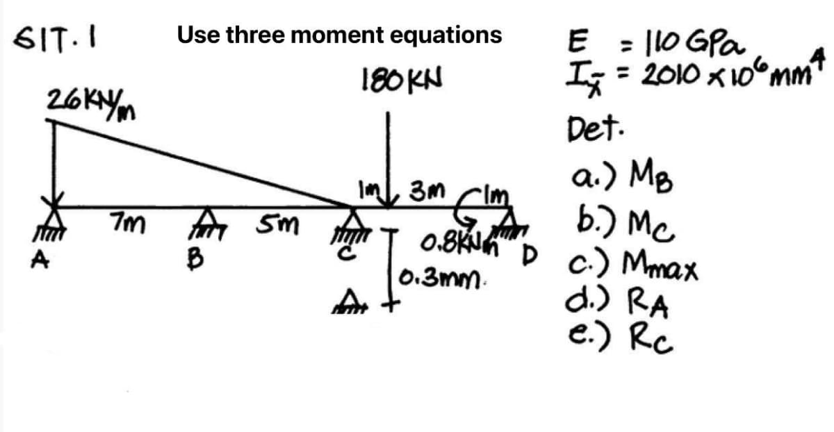 6IT.I
26KYm
7m
Use three moment equations
180KN
E = 110 GPa
4
I₂ = = 2010 x 10 mm
Det.
a.) MB
flm
FAM 5M HAT 0.8KN D c.) Mmax
sm ग
b.) Mc
B
0.3mm.
d.) RA
Ar
e.) Rc
Im 3m