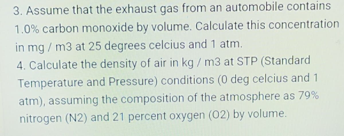 3. Assume that the exhaust gas from an automobile contains
1.0% carbon monoxide by volume. Calculate this concentration
in mg / m3 at 25 degrees celcius and 1 atm.
4. Calculate the density of air in kg / m3 at STP (Standard
Temperature and Pressure) conditions (0 deg celcius and 1
atm), assuming the composition of the atmosphere as 79%
nitrogen (N2) and 21 percent oxygen (02) by volume.
