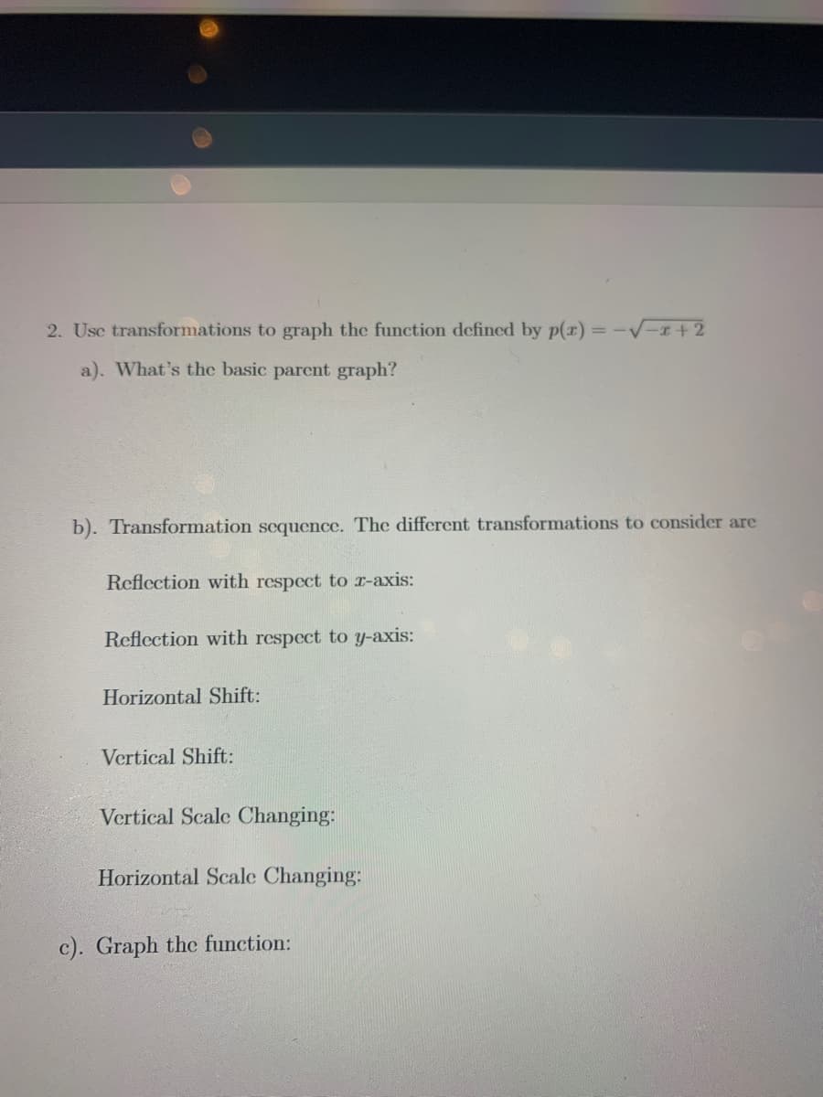 2. Usc transformations to graph the function defined by p(x):
a). What's the basic parent graph?
b). Transformation scquence. The different transformations to consider are
Reflection with respect to r-axis:
Reflection with respect to y-axis:
Horizontal Shift:
Vertical Shift:
Vertical Scale Changing:
Horizontal Scale Changing:
c). Graph the function:
