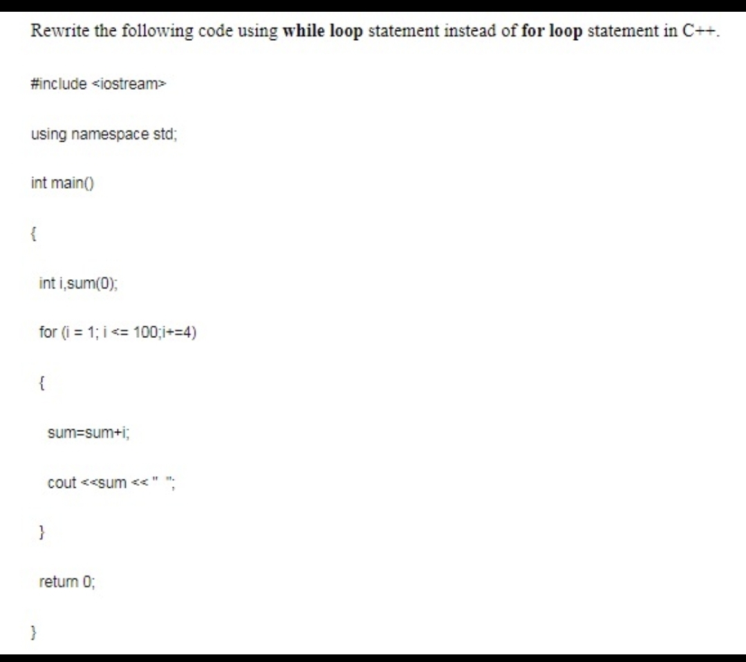 Rewrite the following code using while loop statement instead of for loop statement in C++.
#include <iostream>
using namespace std;
int main()
{
int i,sum(0);
for (i = 1; i <= 100;i+=4)
{
sum=sum+i;
cout <<sum <<"
}
retum 0;
}
