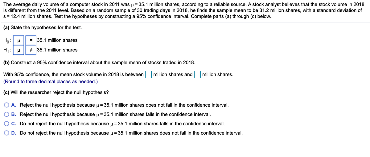 The average daily volume of a computer stock in 2011 was u= 35.1 million shares, according to a reliable source. A stock analyst believes that the stock volume in 2018
is different from the 2011 level. Based on a random sample of 30 trading days in 2018, he finds the sample mean to be 31.2 million shares, with a standard deviation of
s= 12.4 million shares. Test the hypotheses by constructing a 95% confidence interval. Complete parts (a) through (c) below.
(a) State the hypotheses for the test.
Ho:
35.1 million shares
H1:
# 35.1 million shares
(b) Construct a 95% confidence interval about the sample mean of stocks traded in 2018.
With 95% confidence, the mean stock volume in 2018 is between
million shares and
million shares.
(Round to three decimal places as needed.)
(c) Will the researcher reject the null hypothesis?
A. Reject the null hypothesis because u = 35.1 million shares does not fall in the confidence interval.
B. Reject the null hypothesis because u = 35.1 million shares falls in the confidence interval.
C. Do not reject the null hypothesis because µ = 35.1 million shares falls in the confidence interval.
D. Do not reject the null hypothesis because u = 35.1 million shares does not fall in the confidence interval.
