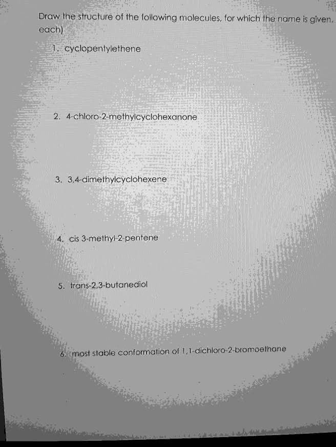 Draw the structure of the following molecules, for which the name is given.
each)
1. cyclopentylethene
2. 4-chloro-2-methylcyclohexanone
3. 3,4-dimethylcyclohexene
4. cis 3-methyl-2-pentene
5. trans-2,3-butanediol
6 most stable conformation of 1,1-dichloro-2-bromoethane