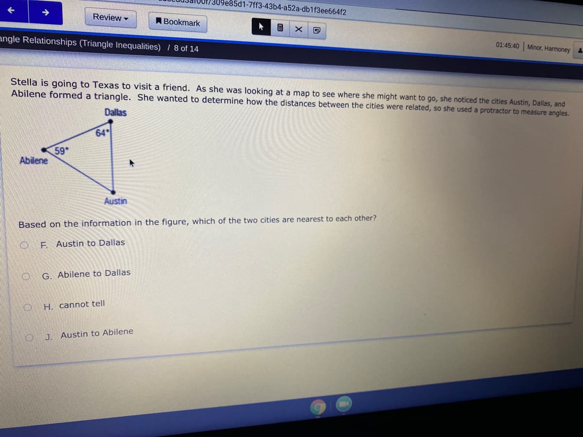 09e85d1-7ff3-43b4-a52a-db1f3ee664f2
Review -
ABookmark
angle Relationships (Triangle Inequalities) / 8 of 14
01:45:40 Minor, Harmoney
Stella is going to Texas to visit a friend. As she was looking at a map to see where she might want to go, she noticed the cities Austin, Dallas, and
Abilene formed a triangle. She wanted to determine how the distances between the cities were related, so she used a protractor to measure angles.
Dallas
64
59
Abilene
Austin
Base
on the information in the figure, which of the two cities are nearest to each other?
F. Austin to Dallas
G. Abilene to Dallas
H. cannot tell
J. Austin to Abilene
