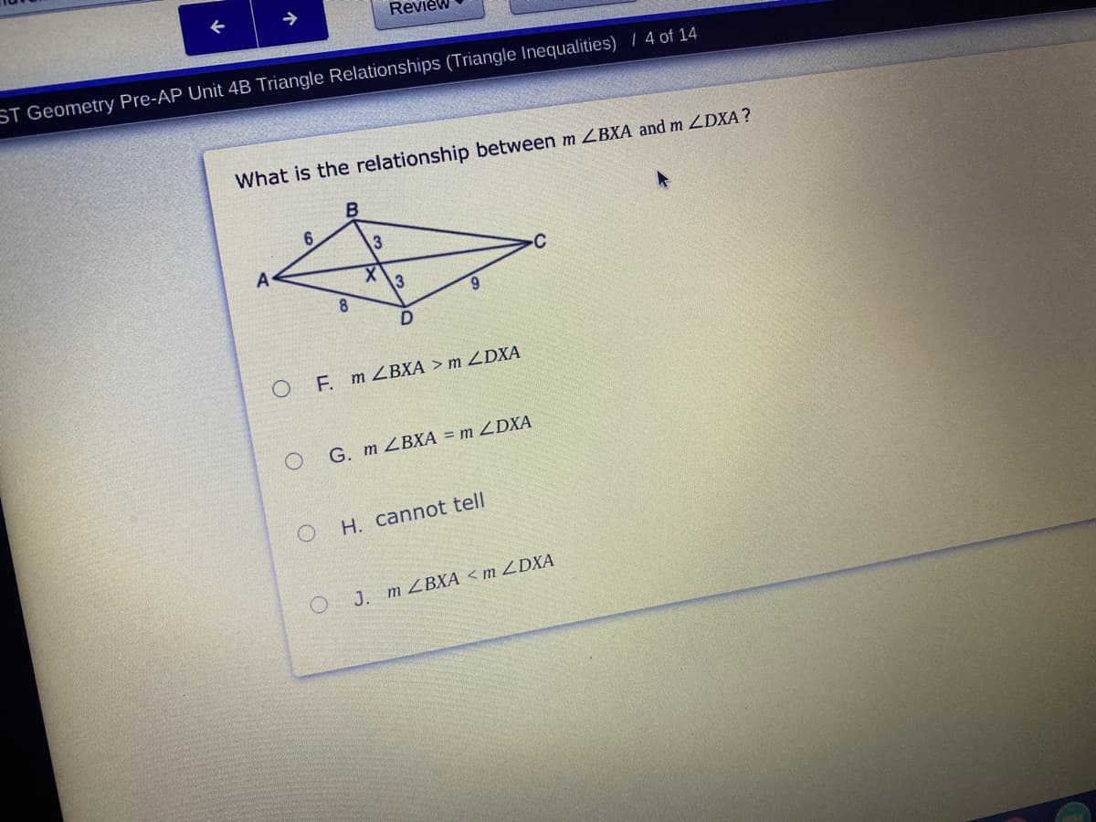 Review
ST Geometry Pre-AP Unit 4B Triangle Relationships (Triangle Inequalities) / 4 of 14
What is the relationship between m LBXA and m ZDXA?
B.
A
C
X.
8.
9.
F. m ZBXA > m ZDXA
G. m ZBXA = m ZDXA
H. cannot tell
J. m ZBXÃ <m ZDXA
