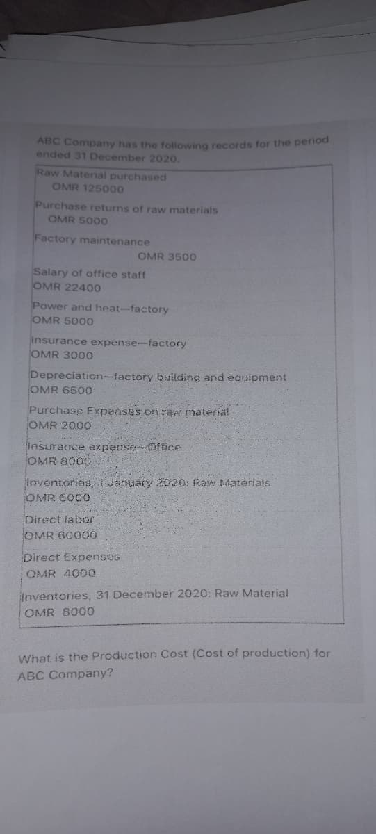 ABC Company has the following records for the period
ended 31 December 2020.
Raw Material purchased
OMR 125000
Purchase returns of raw materials
OMR 5000
Factory maintenance
OMR 3500
Salary of office staff
OMR 2240O
Power and heat-factory
OMR 5000
Insurance expense-factory
OMR 3000
Depreciation-factory building and egiJipment
OMR 6500
Purchase Expenses on raw material
OMR 2000
Insurance expenseOftice
OMR 8000
Inventories, t January 2020: Raw Materiats
OMR 6000
Direct labor
OMR 60000
Direct Expenses
OMR 4000
Inventories, 31 December 2020: Raw Material
OMR 8000
What is the Production Cost (Cost of production) for
ABC Company?
