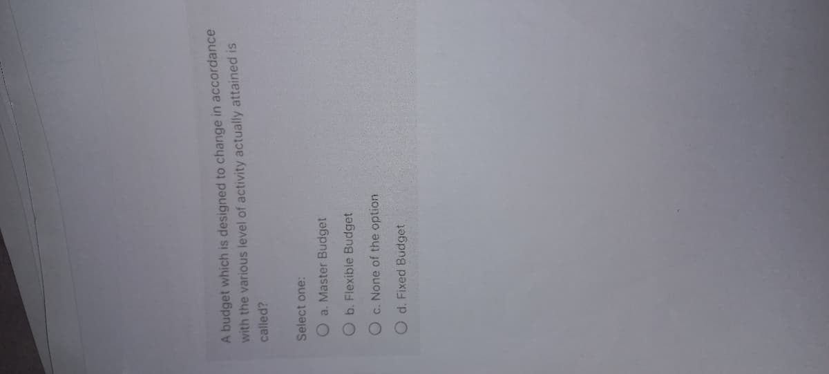 A budget which is designed to change in accordance
with the various level of activity actually attained is
called?
Select one:
O a. Master Budget
O b. Flexible Budget
O c. None of the option
O d. Fixed Budget
