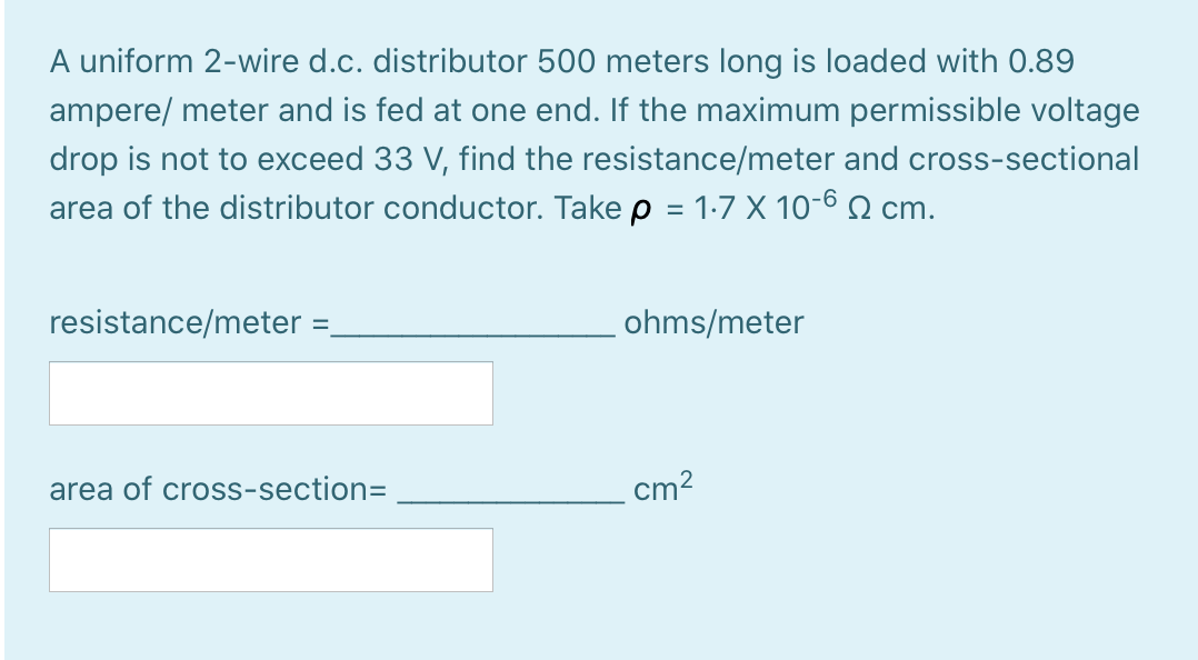 A uniform 2-wire d.c. distributor 500 meters long is loaded with 0.89
ampere/ meter and is fed at one end. If the maximum permissible voltage
drop is not to exceed 33 V, find the resistance/meter and cross-sectional
area of the distributor conductor. Take p = 1-7 X 10-6 2 cm.
resistance/meter =,
ohms/meter
area of cross-section=
cm?
