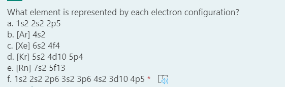 What element is represented by each electron configuration?
a. 1s2 2s2 2p5
b. [Ar] 4s2
c. [Xe] 6s2 4f4
d. [Kr] 5s2 4d10 5p4
e. [Rn] 7s2 5f13
f. 1s2 2s2 2p6 3s2 3p6 4s2 3d10 4p5 * 5
