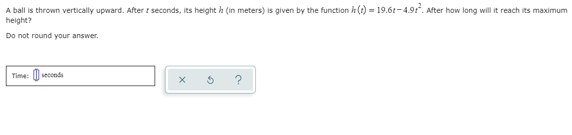 A ball is thrown vertically upward. After t seconds, its height h (in meters) is given by the function h (t) = 19.6t- 4.9t. After how long will it reach its maximum
height?
Do not round your answer.
Time: ||
seconds
?
