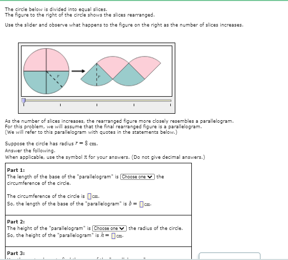 Part 1:
The length of the base of the "parallelogram" is Choose one
circumference of the circle.
the
The circumference of the circle is Ocm.
So, the length of the base of the "parallelogram" is ở = Ocm.
Part 2:
The height of the "parallelogram" is Choose one ♥ the radius of the circle.
So, the height of the "parallelogram" is h= 0:
Part 3:
