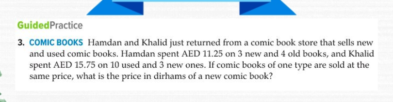 COMIC BOOKS Hamdan and Khalid just returned from a comic book store that sells new
and used comic books. Hamdan spent AED 11.25 on 3 new and 4 old books, and Khalid
spent AED 15.75 on 10 used and 3 new ones. If comic books of one type are sold at the
same price, what is the price in dirhams of a new comic book?
