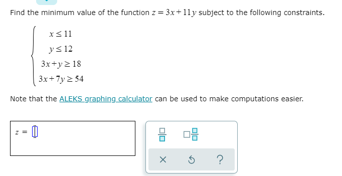 Find the minimum value of the function z = 3x+11y subject to the following constraints.
x<11
y< 12
3x+y> 18
3x+7y 2 54
Note that the ALEKS graphing calculator can be used to make computations easier.
z =
