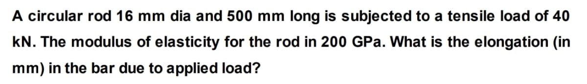 A circular rod 16 mm dia and 500 mm long is subjected to a tensile load of 40
kN. The modulus of elasticity for the rod in 200 GPa. What is the elongation (in
mm) in the bar due to applied load?
