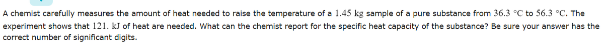 A chemist carefully measures the amount of heat needed to raise the temperature of a 1.45 kg sample of a pure substance from 36.3 °C to 56.3 °C. The
experiment shows that 121. kJ of heat are needed. What can the chemist report for the specific heat capacity of the substance? Be sure your answer has the
correct number of significant digits.
