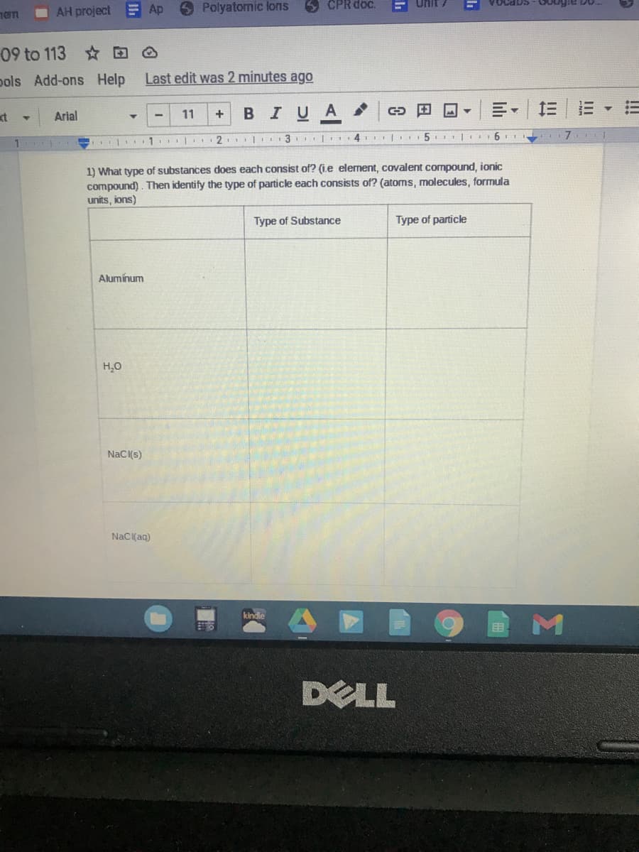 AH project Ap
Polyatomic lons
5 CPR doc.
Unit /
09 to 113 D O
pols Add-ons Help
Last edit was 2 minutes ago
в IUA
st
Arial
11
I | 2 |II 3 | 4II 5. |
1) What type of substances does each consist of? (i.e element, covalent compound, ionic
compound). Then identify the type of particle each consists of? (atoms, molecules, formula
units, ions)
Type of Substance
Type of particle
Alumínum
H,0
NaC(s)
Naci(aq)
kindle
DELL
!!!
II
!!
