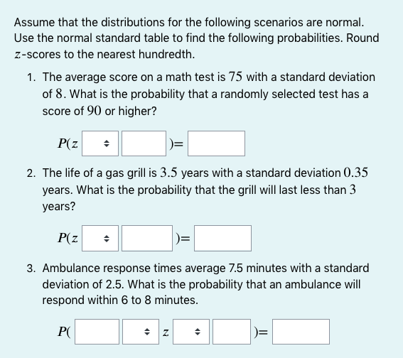 Assume that the distributions for the following scenarios are normal.
Use the normal standard table to find the following probabilities. Round
z-scores to the nearest hundredth.
1. The average score on a math test is 75 with a standard deviation
of 8. What is the probability that a randomly selected test has a
score of 90 or higher?
P(z
2. The life of a gas grill is 3.5 years with a standard deviation 0.35
years. What is the probability that the grill will last less than 3
years?
P(z
3. Ambulance response times average 7.5 minutes with a standard
deviation of 2.5. What is the probability that an ambulance will
respond within 6 to 8 minutes.
P(
