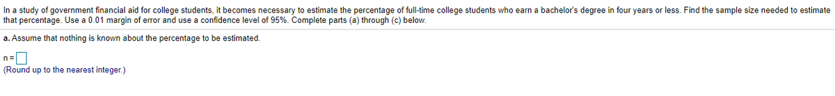 In a study of government financial aid for college students, it becomes necessary to estimate the percentage of full-time college students who earn a bachelor's degree in four years or less. Find the sample size needed to estimate
that percentage. Use a 0.01 margin of error and use a confidence level of 95%. Complete parts (a) through (c) below.
a. Assume that nothing is known about the percentage to be estimated.
n=|
(Round up to the nearest integer.)
