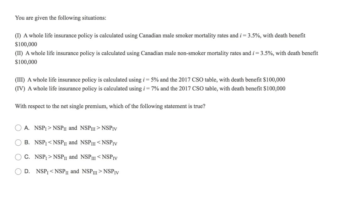 You are given the following situations:
(I) A whole life insurance policy is calculated using Canadian male smoker mortality rates and i= 3.5%, with death benefit
$100,000
(II) A whole life insurance policy is calculated using Canadian male non-smoker mortality rates and i = 3.5%, with death benefit
$100,000
(III) A whole life insurance policy is calculated using i = 5% and the 2017 CSO table, with death benefit $100,000
(IV) A whole life insurance policy is calculated using i = 7% and the 2017 CSO table, with death benefit $100,000
With respect to the net single premium, which of the following statement is true?
A. NSPI > NSPn and NSPII> NSPIV
B. NSP¡ < NSPII and NSPII < NSP¡y
C. NSP¡ > NSPI and NSP < NSPIV
D.
NSP, < NSP1 and NSP > NSPrv
