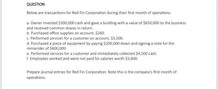 QUESTION
Below are transactions for Red Fin Corporation during their first month of operations.
a. Owner invested $300,000 cash and gave a building with a value of $650,000 to the business
and received common shares in return.
b. Purchased office supplies on account, $260.
c. Performed services for a customer on account, $3,500.
d. Purchased a piece of equipment by paying $200,000 down and signing a note for the
remainder of $600,000.
e. Performed services for a customer and immediately collected $4,500 cash.
f. Employees worked and were not paid for salaries worth $3,600.
Prepare journal entries for Red Fin Corporation. Note this is the company's first month of
operations.