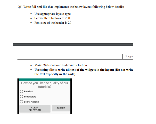 Q5. Write full xml file that implements the below layout following below details:
Use appropriate layout type.
• Set width of buttons to 200
• Font size of the header is 20
Page
Make “Satisfaction" as default selection.
• Use string file to write all text of the widgets in the layout (Do not write
the text explicitly in the code)
How do you like the quality of our
tutorials?
Excellent
Satisfactory
Below Average
CLEAR
SELECTION
SUBMIT
