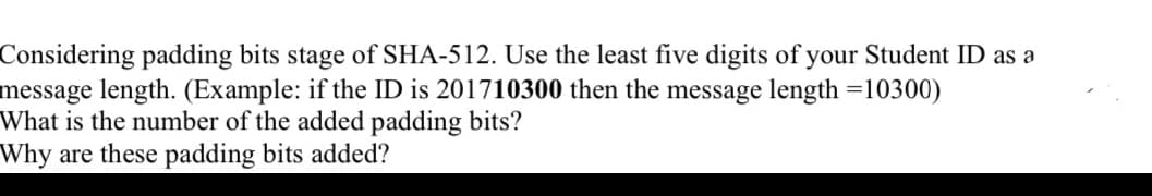 Considering padding bits stage of SHA-512. Use the least five digits of your Student ID as a
message length. (Example: if the ID is 201710300 then the message length =10300)
What is the number of the added padding bits?
Why are these padding bits added?