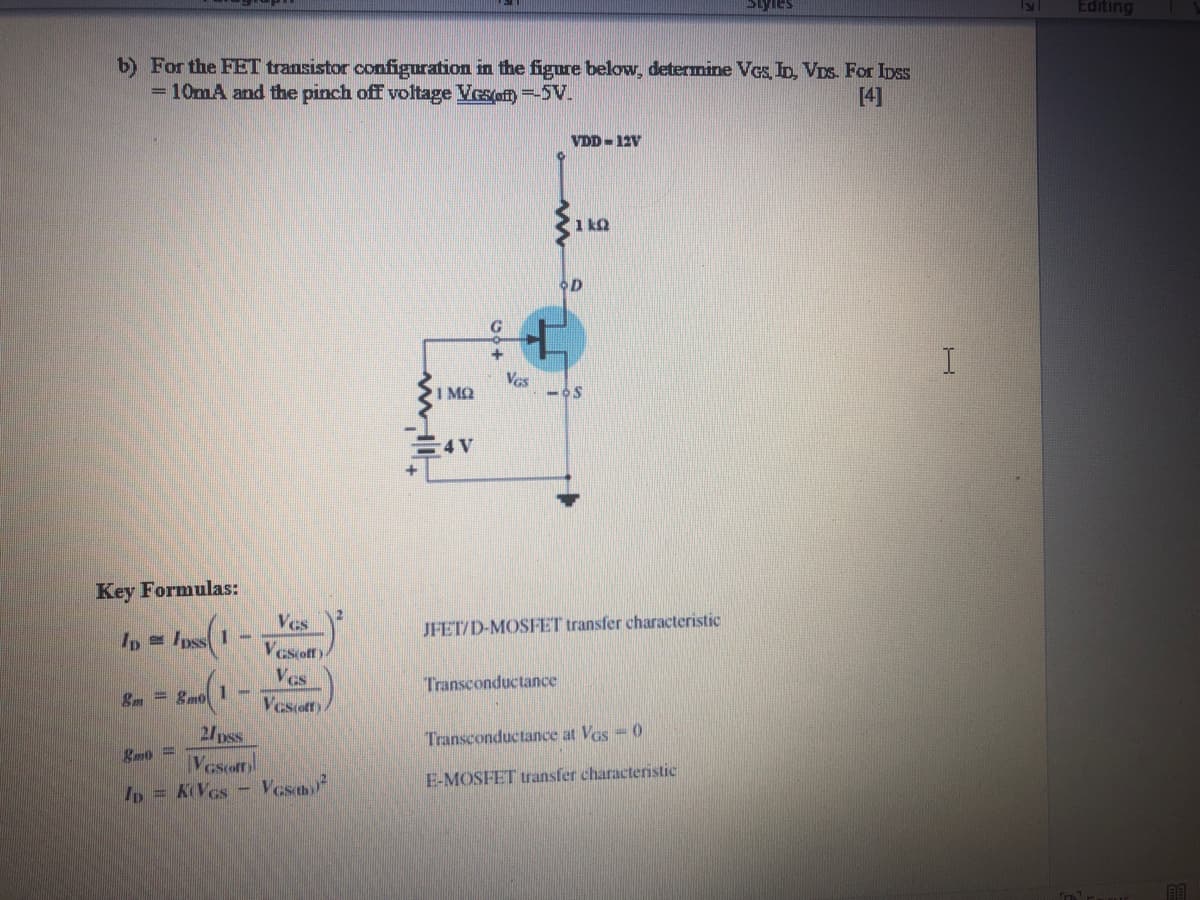 Siyles
Editing
b) For the FET transistor configuration in the figure below, determine VGs, ID, VDs. For Ipss
= 10mA and the pinch off voltage Vesof) =5V.
[4]
VDD - 12V
1 kQ
OD
G
Vas
I MQ
4V
Key Formulas:
Ves
Vcsoff)
Ves
JFET/D-MOSFET transfer characteristic
Ip = Ipss I -
Transconductance
&m = 8mol 1-
Vesoffy.
2/pss
Vescofn
Ip = KVcs- Vesm
Transconductance at Ves-0
E-MOSFET transfer characteristic
