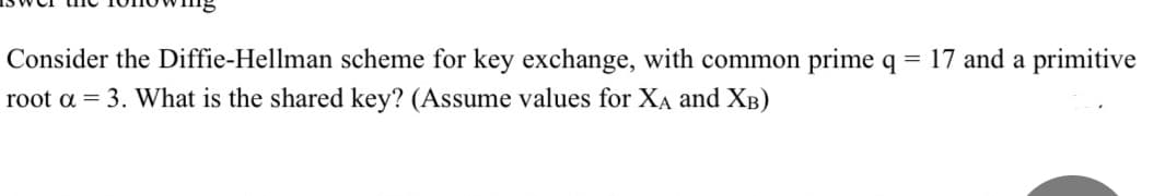 Consider the Diffie-Hellman scheme for key exchange, with common prime q =
root a = 3. What is the shared key? (Assume values for XA and XB)
17 and a primitive