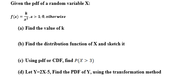 Given the pdf of a random variable X:
f(x) = .x > 1; 0, otherwise
(a) Find the value of k
(b) Find the distribution function of X and sketch it
(c) Using pdf or CDF, find P(X > 3)
(d) Let Y=2X-5, Find the PDF of Y, using the transformation method
