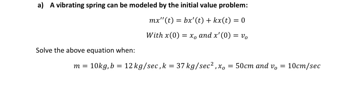 a) A vibrating spring can be modeled by the initial value problem:
mx"(t) = bx'(t) + kx(t) = 0
%3|
With x(0) 3 хо аnd x'(0) %3 vo
Solve the above equation when:
10kg, b = 12 kg/sec,k = 37 kg/sec? ,x, = 50cm and v,
10ст/sec
m =
