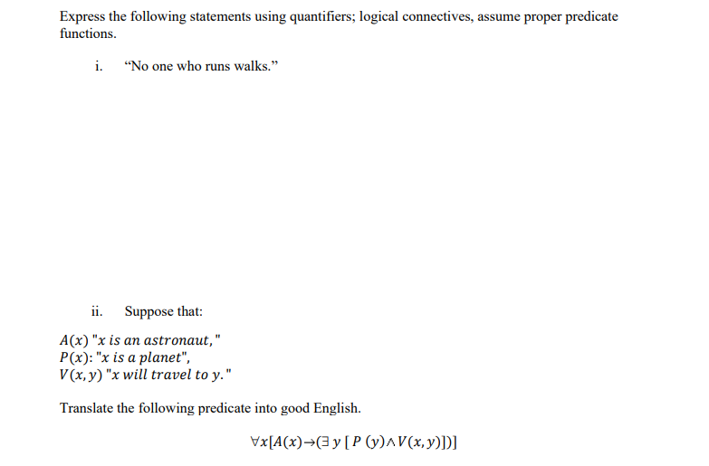 Express the following statements using quantifiers; logical connectives, assume proper predicate
functions.
i.
"No one who runs walks."
ii. Suppose that:
A(x) "x is an astronaut,"
P(x): "x is a planet",
V(x, y) "x will travel to y."
Translate the following predicate into good English.
Vx[A(x)→(3y[P (y)^V(x,y)])]
