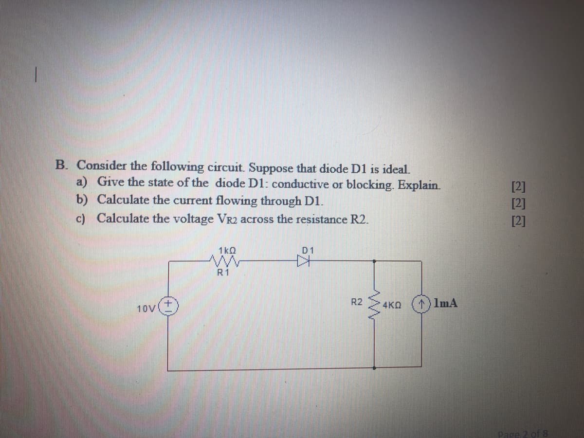 B. Consider the following circuit. Suppose that diode D1 is ideal.
a) Give the state of the diode D1: conductive or blocking. Explain.
b) Calculate the current flowing through D1.
c) Calculate the voltage VR2 across the resistance R2.
[2]
1kQ
D1
R1
R2
4KQ
1) ImA
10V
Page 2 of 8
