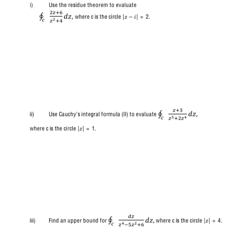 i)
Use the residue theorem to evaluate
2z+6
dz, where c is the circle |z – i| = 2.
Yc z2+4
z+3
ii)
dz,
Use Cauchy's integral formula (II) to evaluate P. 75+2z4
where c is the circle |z| = 1.
%3D
dz
iii)
Find an upper bound for 9.
dz, where c is the circle |z| = 4.
%3D
z*-5z²+6
