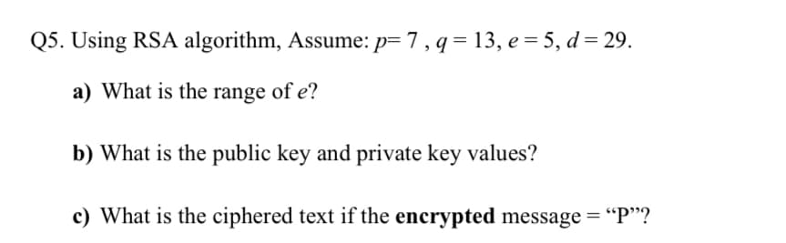 Q5. Using RSA algorithm, Assume: p= 7, q = 13, e = 5, d = 29.
a) What is the range of e?
b) What is the public key and private key values?
c) What is the ciphered text if the encrypted message = "P"?