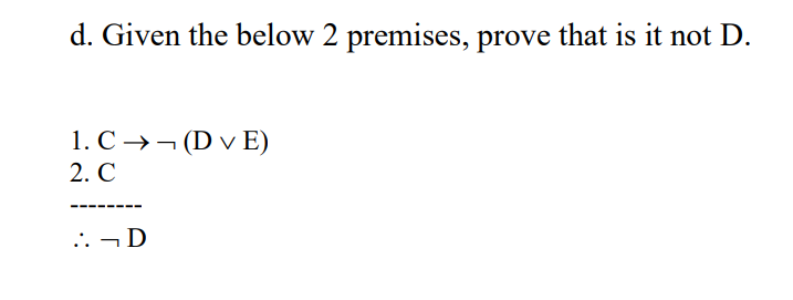 d. Given the below 2 premises, prove that is it not D.
1. С > — (D v E)
2. С
---- ----
.: - D
