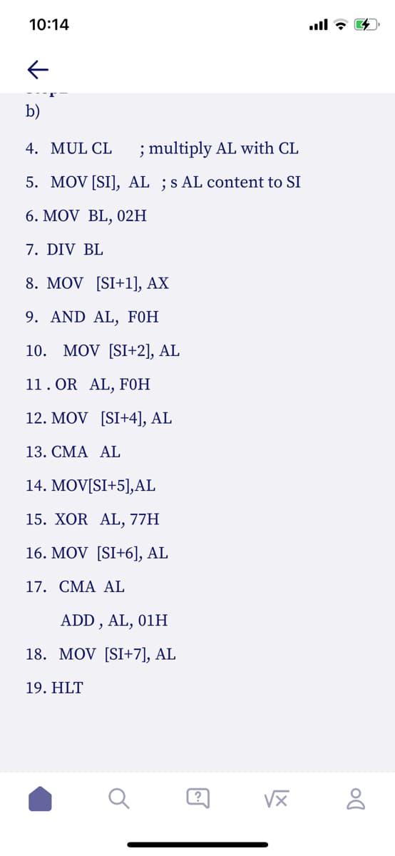 10:14
b)
4. MUL CL
; multiply AL with CL
5. MOV [SI], AL ;s AL content to SI
6. MOV BL, 02H
7. DIV BL
8. MOV [SI+l], AX
9. AND AL, F0H
10. MOV [SI+2], AL
11. OR AL, F0H
12. MOV [SI+4], AL
13. CMA AL
14. MOV[SI+5],AL
15. XOR AL, 77H
16. MOV [SI+6], AL
17. CMA AL
ADD , AL, 01H
18. MOV [SI+7], AL
19. HLT
