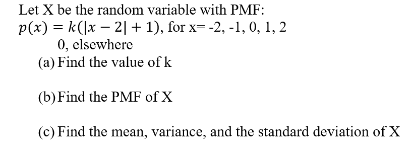 Let X be the random variable with PMF:
p(x) = k(]x – 2|+ 1), for x= -2, -1, 0, 1, 2
0, elsewhere
(a) Find the value of k
(b)Find the PMF of X
(c) Find the mean, variance, and the standard deviation of X
