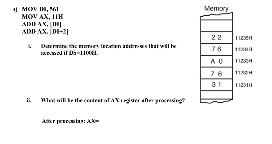 Memory
а) MOV DI, 561
MOV AX, 11H
ADD AX, [DI]
ADD AX, [DI+2]
22
11235H
i.
Determine the memory location addresses that will be
accessed if DS=1100H.
76
11234H
A 0
11233H
7 6
11232H
31
11231H
ii.
What will be the content of AX register after processing?
After processing: AX=
