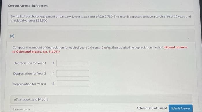 Current Attempt in Progress
Swifty Ltd. purchases equipment on January 1, year 1, at a cost of £367,780. The asset is expected to have a service life of 12 years and
a residual value of £35,500.
(a)
Compute the amount of depreciation for each of years 1 through 3 using the straight-line depreciation method. (Round answers
to 0 decimal places, e.g. 5,125.)
Depreciation for Year 1
Depreciation for Year 2
Depreciation for Year 3
eTextbook and Media
Save for Later
£
E
£
Attempts: 0 of 3 used Submit Answer