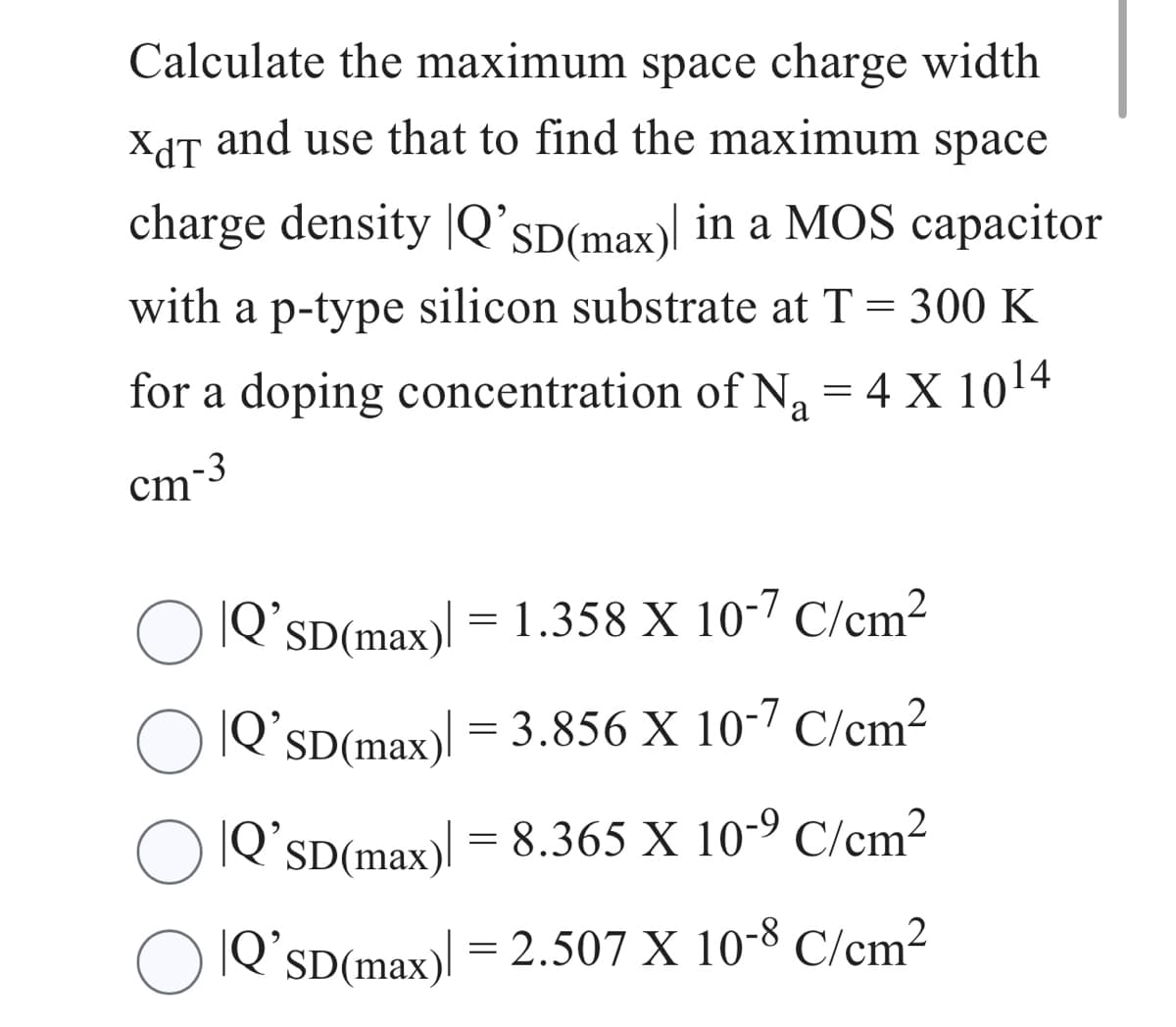 Calculate the maximum space charge width
XdT and use that to find the maximum space
charge density Q'SD (max) in a MOS capacitor
with a p-type silicon substrate at T = 300 K
for a doping concentration of N₁ = 4 X 10¹4
a
cm-3
|Q’sD(max)] = 1.358 X 10-7 C/cm²
|Q'SD(max) = 3.856 X 10-7 C/cm²
○ Q'sD(max)] = 8.365 X 10-⁹ C/cm²
|Q'SD(max) = 2.507 X 10-8 C/cm²