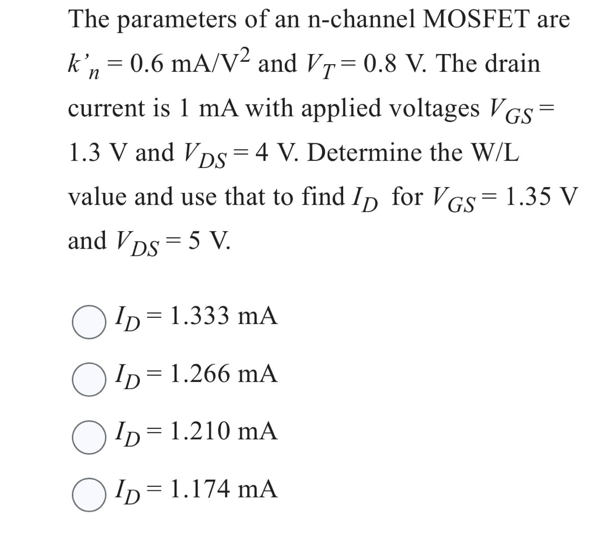 The parameters of an n-channel MOSFET are
k’n = 0.6 mA/V² and VT=0.8 V. The drain
current is 1 mA with applied voltages VGS =
1.3 V and VDs = 4 V. Determine the W/L
value and use that to find Ip for VGS = 1.35 V
and VDs = 5 V.
ID=1.333 mA
ID = 1.266 mA
ID = 1.210 mA
O
○ ID = 1.174 mA