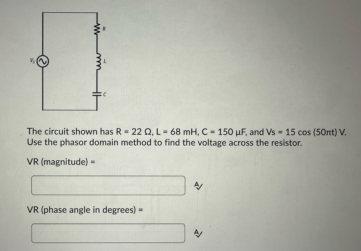 Vs
R
C
The circuit shown has R = 22 Q2, L = 68 mH, C = 150 uF, and Vs = 15 cos (50лt) V.
Use the phasor domain method to find the voltage across the resistor.
VR (magnitude) =
VR (phase angle in degrees) =
A/
A