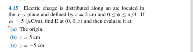 4.15 Electric charge is distributed along an arc located in
the x-y plane and defined by r = 2 cm and 0 ≤ ≤7/4. If
pe = 5 (µC/m), find E at (0, 0, z) and then evaluate it at:
*(a) The origin.
(b) z = 5 cm
(c) z = -5 cm