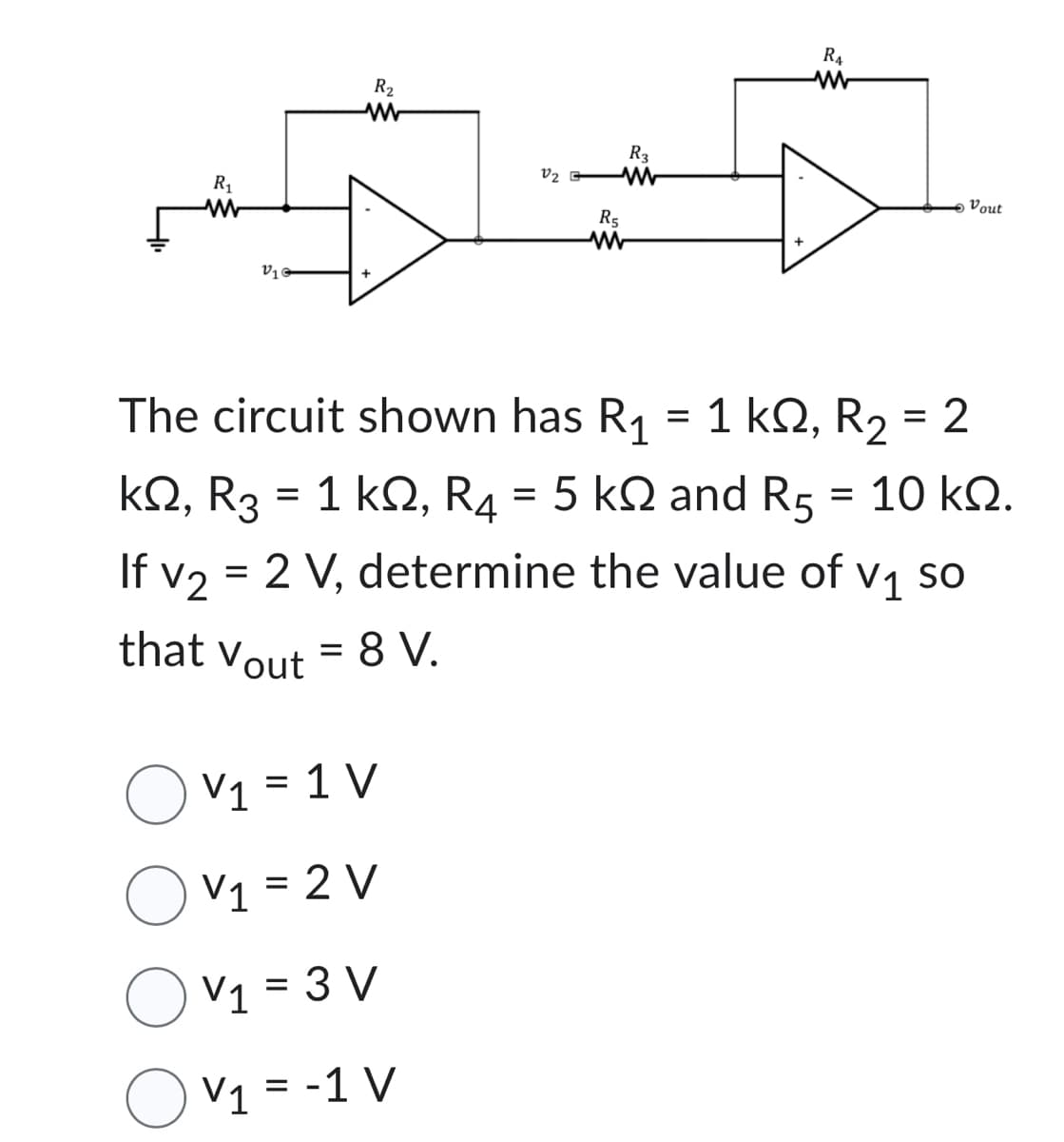 R₂
www
R₁
5
V1
V2
V₁ = 1 V
Ov₁=2V
V₁ = 3 V
Ov₁ = -1 V
V1
R5
R3
R₁
W
Vout
ΚΩ,
=
The circuit shown has R₁ = 1 ks, R₂ = 2
kQ2, R3 = 1 kQ2, R4 = 5 k and R5 10 ΚΩ.
If v2 = 2 V, determine the value of v₁ so
V1
that Vout = 8 V.