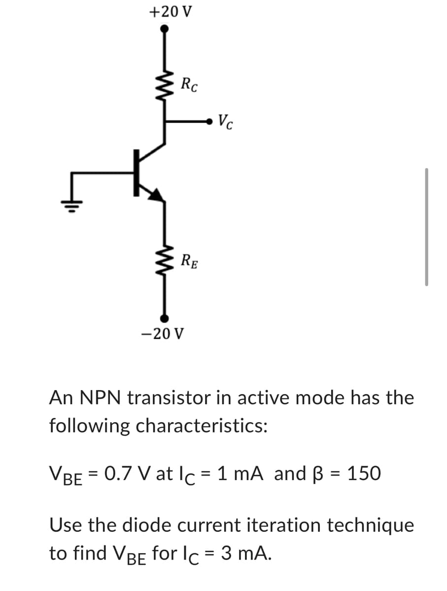 +20 V
www
Rc
RE
-20 V
Vc
An NPN transistor in active mode has the
following characteristics:
VBE = 0.7 V at lc = 1 mA and B = 150
Use the diode current iteration technique
to find VBE for Ic = 3 mA.