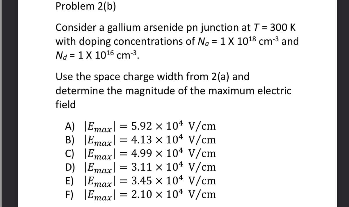 Problem 2(b)
Consider a gallium arsenide pn junction at T = 300 K
with doping concentrations of Na = 1 X 10¹8 cm-³ and
Nd = 1 X 10¹6 cm-³.
Use the space charge width from 2(a) and
determine the magnitude of the maximum electric
field
A) |Emax = 5.92 x 104 V/cm
Emax 4.13 x 104 V/cm
=
Emax 4.99 × 104 V/cm
Emax = 3.11 x 104 V/cm
Emax = 3.45 x 104 V/cm
Emax = 2.10 x 104 V/cm
B)
C)
D)
E)
F)
=