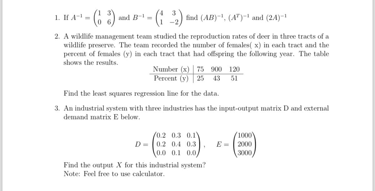 1. If A-1 =
·(63)
4
and B-1 =
(132)
find (AB)-1, (AT)-1 and (2A)-1
-2
0
2. A wildlife management team studied the reproduction rates of deer in three tracts of a
wildlife preserve. The team recorded the number of females( x) in each tract and the
percent of females (y) in each tract that had offspring the following year. The table
shows the results.
Number (x) 75 900 120
Percent (y) 25 43 51
Find the least squares regression line for the data.
3. An industrial system with three industries has the input-output matrix D and external
demand matrix E below.
0.2 0.3 0.1
1000
D =
0.2 0.4 0.3
E =
2000
0.0 0.1 0.0
3000
Find the output X for this industrial system?
Note: Feel free to use calculator.