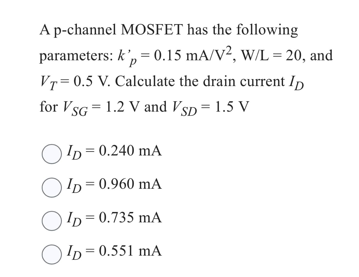 A p-channel MOSFET has the following
parameters: k', = 0.15 mA/V², W/L = 20, and
P
VT=0.5 V. Calculate the drain current ID
for VSG = 1.2 V and VSD = 1.5 V
ID= = 0.240 mA
ID=
= 0.960 mA
ID=
= 0.735 mA
ID=0.551 mA